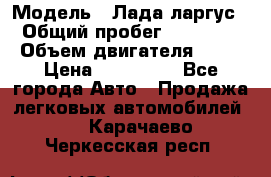  › Модель ­ Лада ларгус  › Общий пробег ­ 200 000 › Объем двигателя ­ 16 › Цена ­ 400 000 - Все города Авто » Продажа легковых автомобилей   . Карачаево-Черкесская респ.